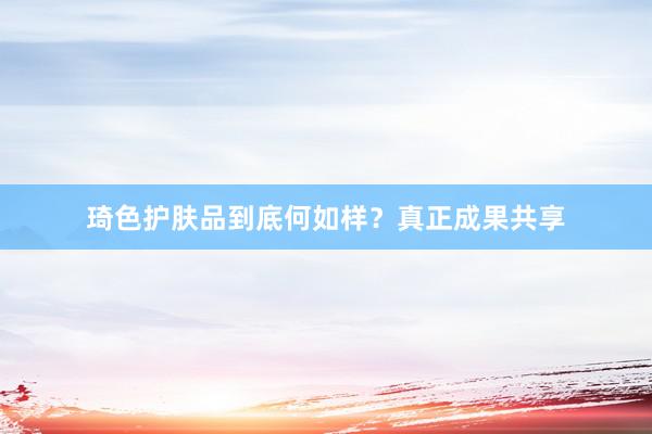 琦色护肤品到底何如样？真正成果共享