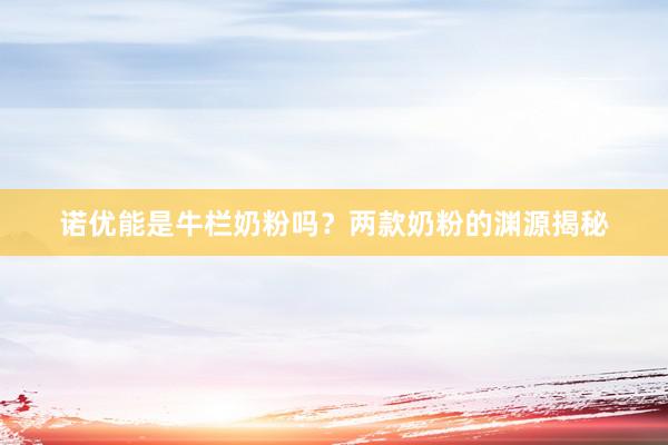 诺优能是牛栏奶粉吗？两款奶粉的渊源揭秘