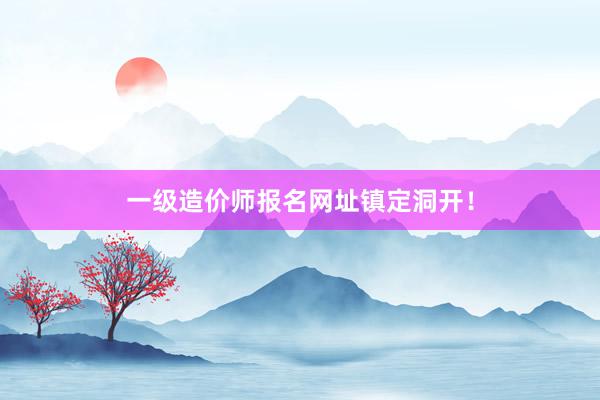 一级造价师报名网址镇定洞开！